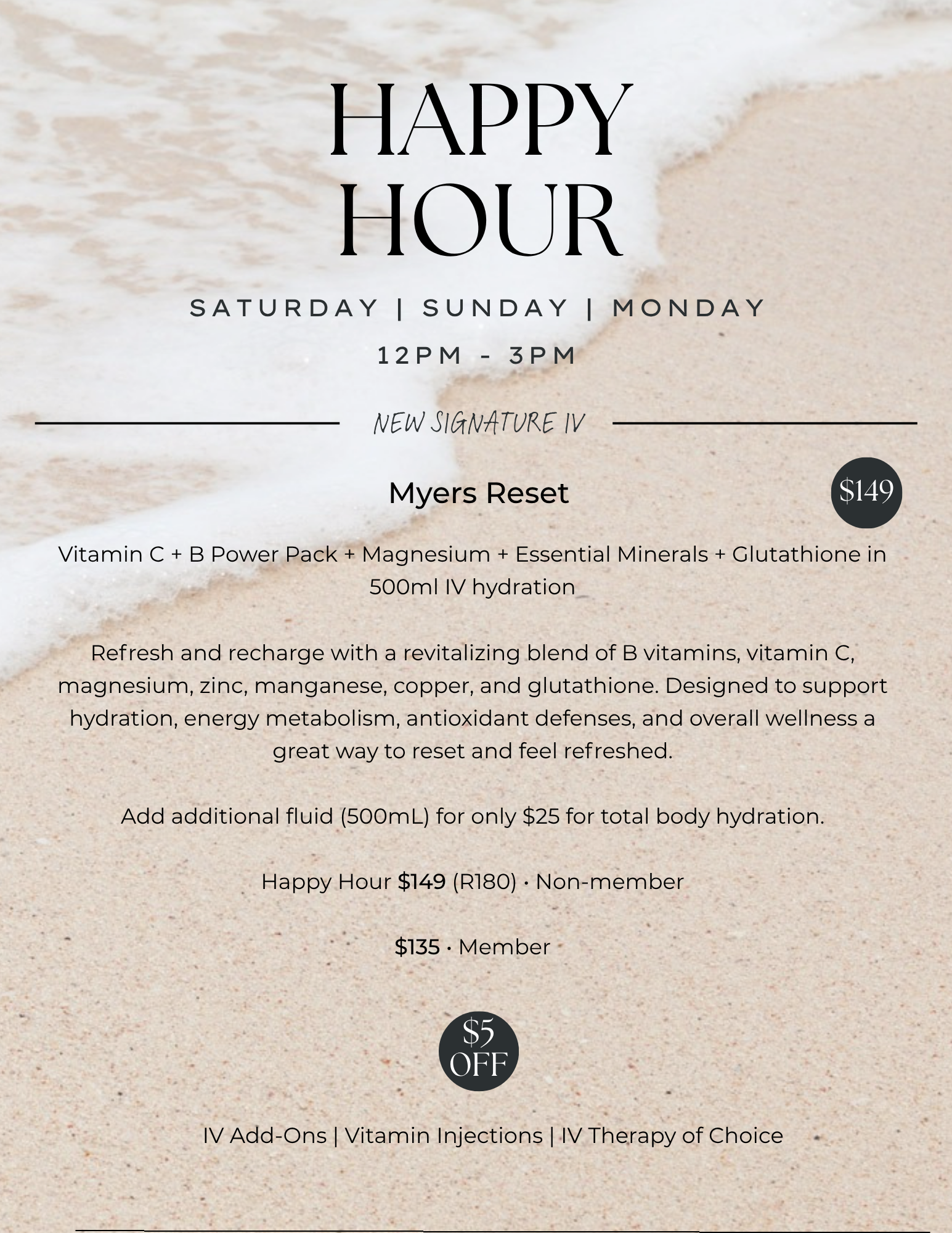 HAPPY HOUR 12PM-3PM Saturday, Sunday, Monday. New signature Myers Reset:  Vitamin C + B Power Pack + Magnesium + Essential Minerals + Glutathione in 500ml IV hydration

Refresh and recharge with a revitalizing blend of B vitamins, vitamin C, magnesium, zinc, manganese, copper, and glutathione. Designed to support hydration, energy metabolism, antioxidant defenses, and overall wellness a great way to reset and feel refreshed.

Add additional fluid (500mL) for only $25 for total body hydration.

Happy Hour $149 (R180) • Non-member

$135 • Member